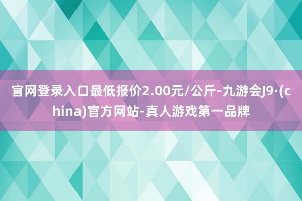 官网登录入口最低报价2.00元/公斤-九游会J9·(china)官方网站-真人游戏第一品牌