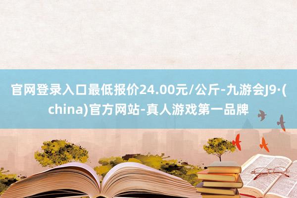 官网登录入口最低报价24.00元/公斤-九游会J9·(china)官方网站-真人游戏第一品牌