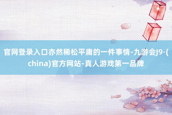 官网登录入口亦然稀松平庸的一件事情-九游会J9·(china)官方网站-真人游戏第一品牌