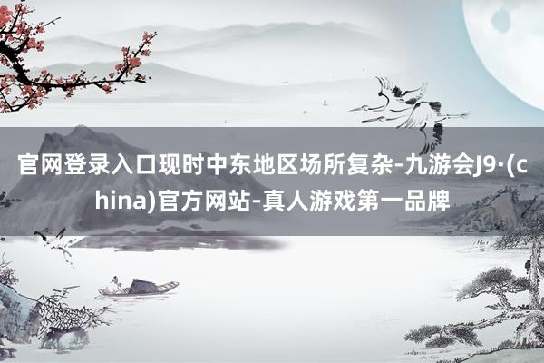 官网登录入口现时中东地区场所复杂-九游会J9·(china)官方网站-真人游戏第一品牌