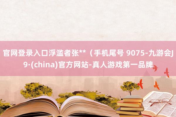 官网登录入口浮滥者张**（手机尾号 9075-九游会J9·(china)官方网站-真人游戏第一品牌