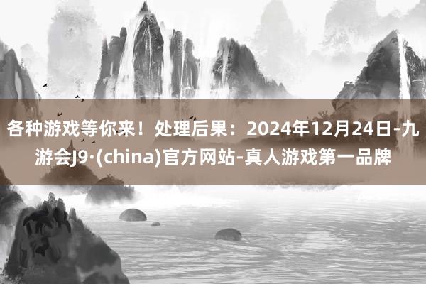 各种游戏等你来！处理后果：2024年12月24日-九游会J9·(china)官方网站-真人游戏第一品牌