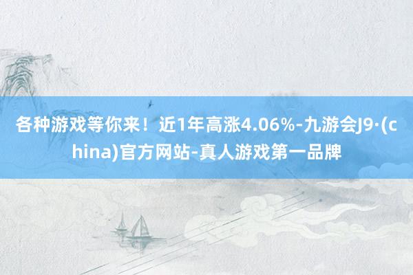 各种游戏等你来！近1年高涨4.06%-九游会J9·(china)官方网站-真人游戏第一品牌