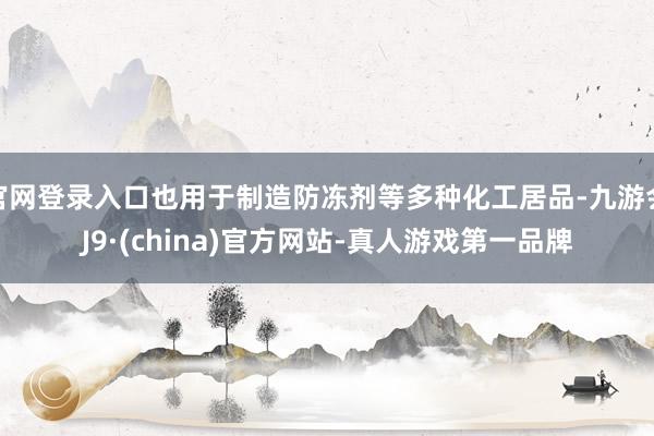 官网登录入口也用于制造防冻剂等多种化工居品-九游会J9·(china)官方网站-真人游戏第一品牌