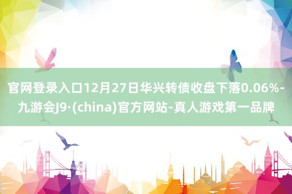 官网登录入口12月27日华兴转债收盘下落0.06%-九游会J9·(china)官方网站-真人游戏第一品牌