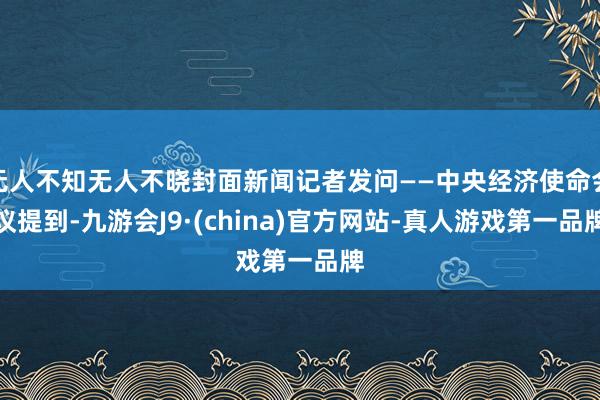无人不知无人不晓封面新闻记者发问——中央经济使命会议提到-九游会J9·(china)官方网站-真人游戏第一品牌