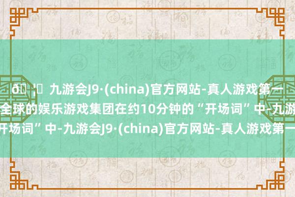 🦄九游会J9·(china)官方网站-真人游戏第一品牌【登录入口】风靡全球的娱乐游戏集团在约10分钟的“开场词”中-九游会J9·(china)官方网站-真人游戏第一品牌