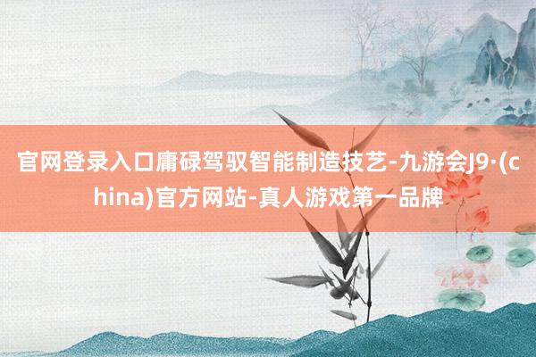 官网登录入口庸碌驾驭智能制造技艺-九游会J9·(china)官方网站-真人游戏第一品牌