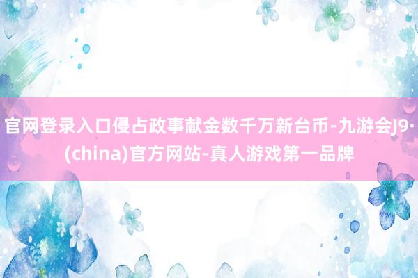 官网登录入口侵占政事献金数千万新台币-九游会J9·(china)官方网站-真人游戏第一品牌