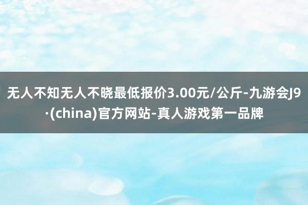 无人不知无人不晓最低报价3.00元/公斤-九游会J9·(china)官方网站-真人游戏第一品牌