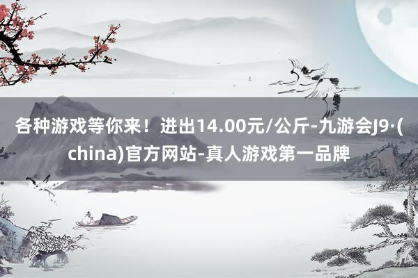 各种游戏等你来！进出14.00元/公斤-九游会J9·(china)官方网站-真人游戏第一品牌