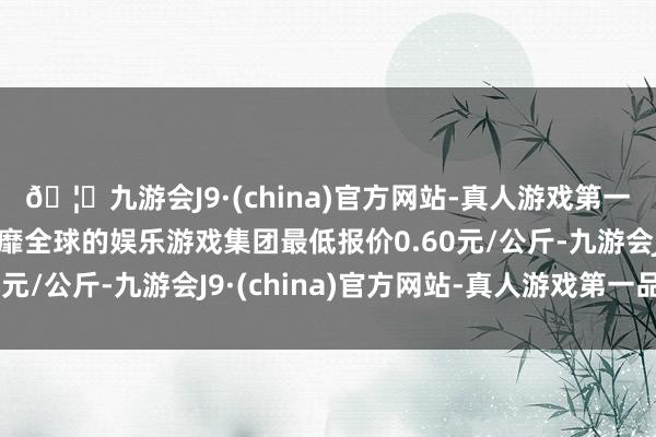 🦄九游会J9·(china)官方网站-真人游戏第一品牌【登录入口】风靡全球的娱乐游戏集团最低报价0.60元/公斤-九游会J9·(china)官方网站-真人游戏第一品牌