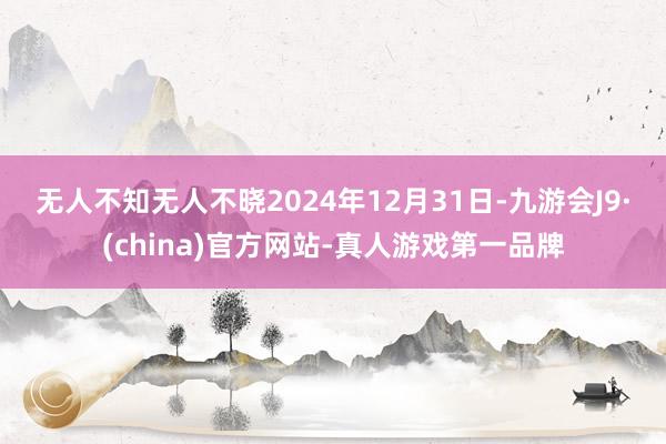 无人不知无人不晓　　2024年12月31日-九游会J9·(china)官方网站-真人游戏第一品牌