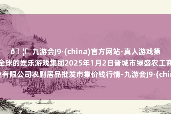 🦄九游会J9·(china)官方网站-真人游戏第一品牌【登录入口】风靡全球的娱乐游戏集团2025年1月2日晋城市绿盛农工商实业有限公司农副居品批发市集价钱行情-九游会J9·(china)官方网站-真人游戏第一品牌