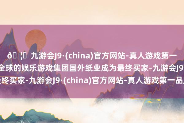 🦄九游会J9·(china)官方网站-真人游戏第一品牌【登录入口】风靡全球的娱乐游戏集团国外纸业成为最终买家-九游会J9·(china)官方网站-真人游戏第一品牌