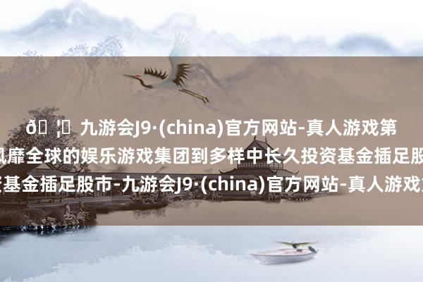 🦄九游会J9·(china)官方网站-真人游戏第一品牌【登录入口】风靡全球的娱乐游戏集团到多样中长久投资基金插足股市-九游会J9·(china)官方网站-真人游戏第一品牌