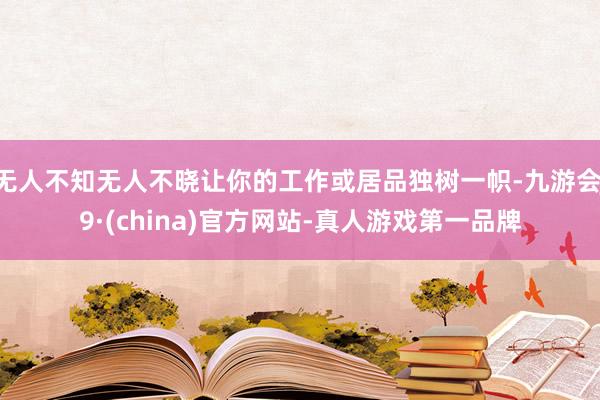 无人不知无人不晓让你的工作或居品独树一帜-九游会J9·(china)官方网站-真人游戏第一品牌