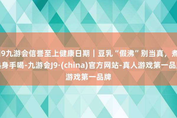 j9九游会信誉至上健康日期｜豆乳“假沸”别当真，煮熟身手喝-九游会J9·(china)官方网站-真人游戏第一品牌