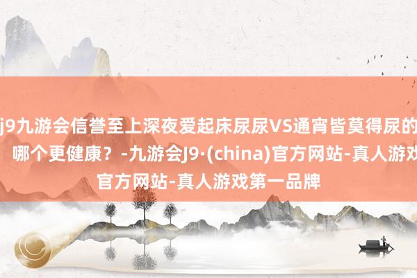 j9九游会信誉至上深夜爱起床尿尿VS通宵皆莫得尿的东说念主，哪个更健康？-九游会J9·(china)官方网站-真人游戏第一品牌