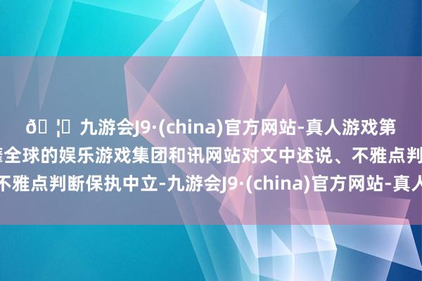 🦄九游会J9·(china)官方网站-真人游戏第一品牌【登录入口】风靡全球的娱乐游戏集团和讯网站对文中述说、不雅点判断保执中立-九游会J9·(china)官方网站-真人游戏第一品牌