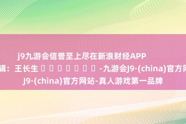 j9九游会信誉至上尽在新浪财经APP            						包袱剪辑：王长生 							-九游会J9·(china)官方网站-真人游戏第一品牌