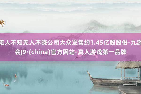 无人不知无人不晓公司大众发售约1.45亿股股份-九游会J9·(china)官方网站-真人游戏第一品牌