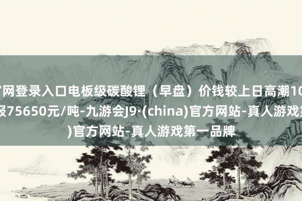 官网登录入口电板级碳酸锂（早盘）价钱较上日高潮100元 均价报75650元/吨-九游会J9·(china)官方网站-真人游戏第一品牌