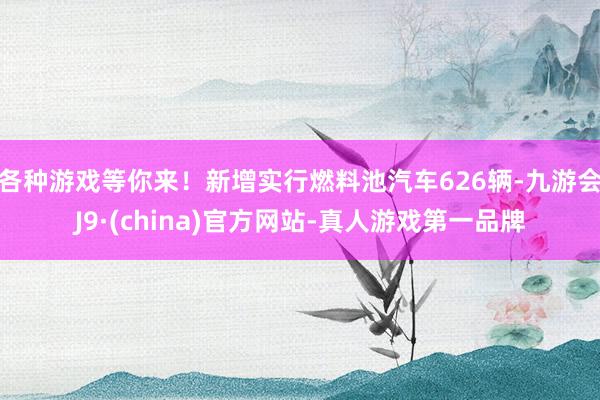 各种游戏等你来！新增实行燃料池汽车626辆-九游会J9·(china)官方网站-真人游戏第一品牌