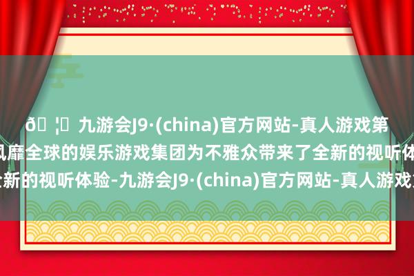 🦄九游会J9·(china)官方网站-真人游戏第一品牌【登录入口】风靡全球的娱乐游戏集团为不雅众带来了全新的视听体验-九游会J9·(china)官方网站-真人游戏第一品牌