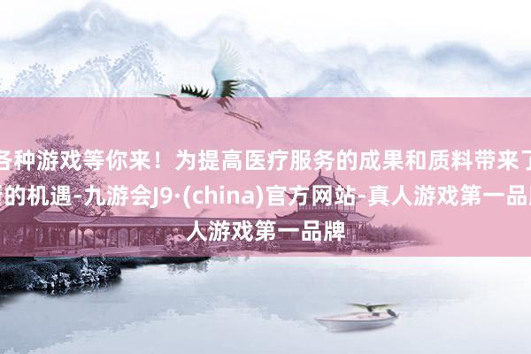 各种游戏等你来！为提高医疗服务的成果和质料带来了新的机遇-九游会J9·(china)官方网站-真人游戏第一品牌