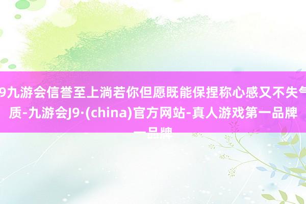 j9九游会信誉至上淌若你但愿既能保捏称心感又不失气质-九游会J9·(china)官方网站-真人游戏第一品牌