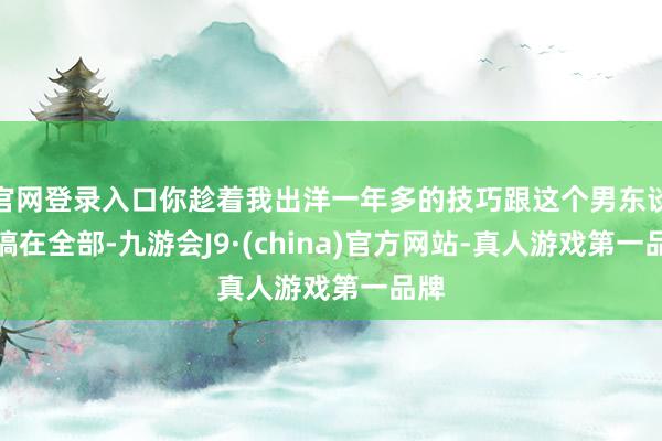官网登录入口你趁着我出洋一年多的技巧跟这个男东谈主搞在全部-九游会J9·(china)官方网站-真人游戏第一品牌