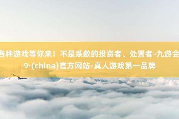 各种游戏等你来！不是系数的投资者、处置者-九游会J9·(china)官方网站-真人游戏第一品牌