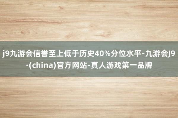 j9九游会信誉至上低于历史40%分位水平-九游会J9·(china)官方网站-真人游戏第一品牌