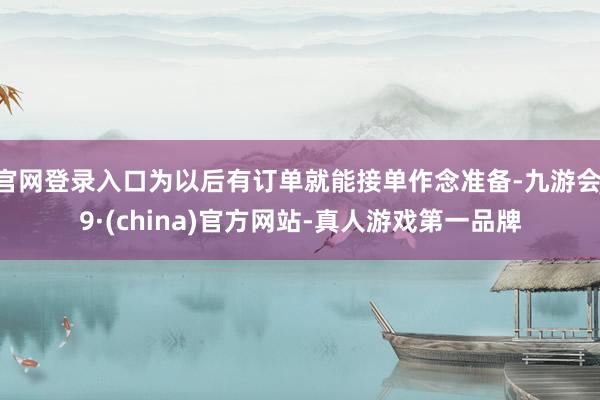 官网登录入口为以后有订单就能接单作念准备-九游会J9·(china)官方网站-真人游戏第一品牌