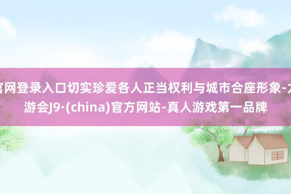 官网登录入口切实珍爱各人正当权利与城市合座形象-九游会J9·(china)官方网站-真人游戏第一品牌