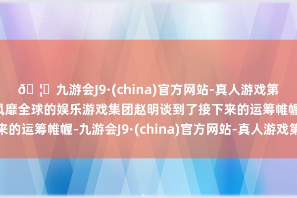 🦄九游会J9·(china)官方网站-真人游戏第一品牌【登录入口】风靡全球的娱乐游戏集团赵明谈到了接下来的运筹帷幄-九游会J9·(china)官方网站-真人游戏第一品牌