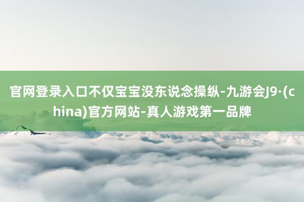 官网登录入口不仅宝宝没东说念操纵-九游会J9·(china)官方网站-真人游戏第一品牌