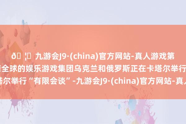 🦄九游会J9·(china)官方网站-真人游戏第一品牌【登录入口】风靡全球的娱乐游戏集团乌克兰和俄罗斯正在卡塔尔举行“有限会谈”-九游会J9·(china)官方网站-真人游戏第一品牌