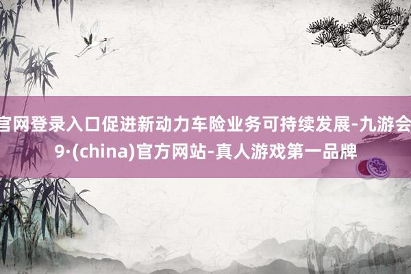 官网登录入口促进新动力车险业务可持续发展-九游会J9·(china)官方网站-真人游戏第一品牌
