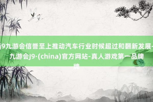 j9九游会信誉至上推动汽车行业时候超过和翻新发展-九游会J9·(china)官方网站-真人游戏第一品牌
