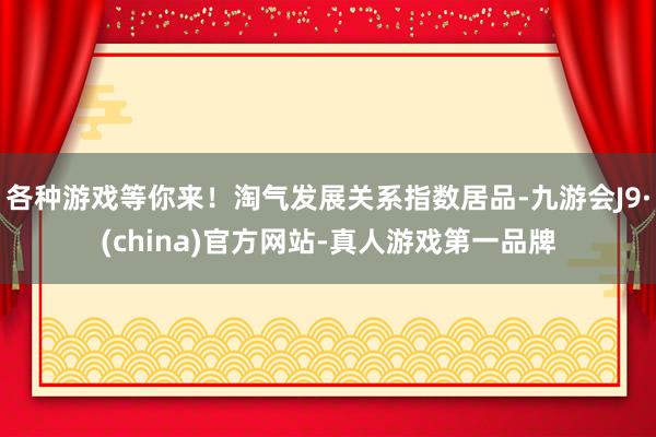 各种游戏等你来！淘气发展关系指数居品-九游会J9·(china)官方网站-真人游戏第一品牌