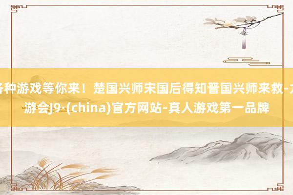 各种游戏等你来！楚国兴师宋国后得知晋国兴师来救-九游会J9·(china)官方网站-真人游戏第一品牌
