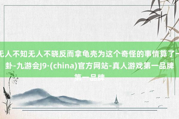 无人不知无人不晓反而拿龟壳为这个奇怪的事情算了一卦-九游会J9·(china)官方网站-真人游戏第一品牌