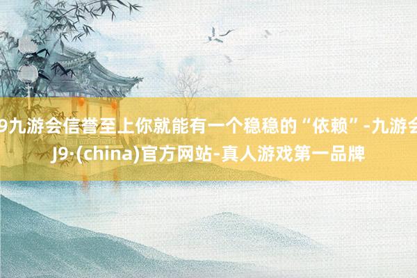 j9九游会信誉至上你就能有一个稳稳的“依赖”-九游会J9·(china)官方网站-真人游戏第一品牌