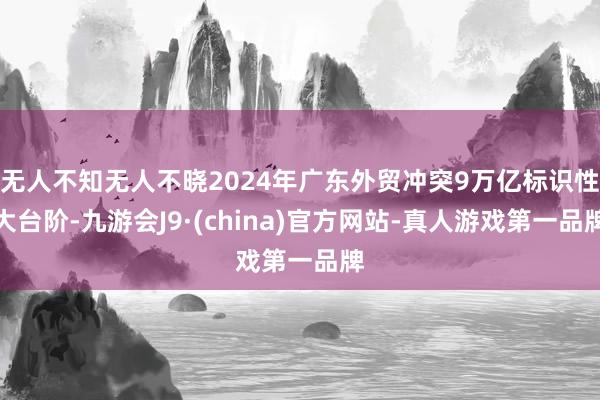 无人不知无人不晓2024年广东外贸冲突9万亿标识性大台阶-九游会J9·(china)官方网站-真人游戏第一品牌