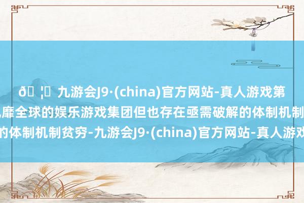 🦄九游会J9·(china)官方网站-真人游戏第一品牌【登录入口】风靡全球的娱乐游戏集团但也存在亟需破解的体制机制贫穷-九游会J9·(china)官方网站-真人游戏第一品牌