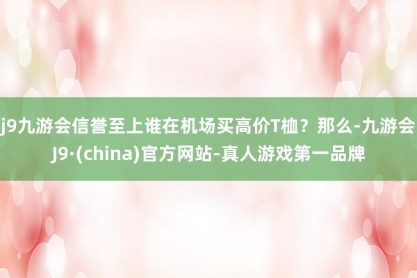 j9九游会信誉至上谁在机场买高价T桖？　　那么-九游会J9·(china)官方网站-真人游戏第一品牌