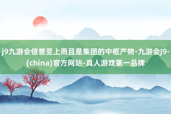 j9九游会信誉至上而且是集团的中枢产物-九游会J9·(china)官方网站-真人游戏第一品牌