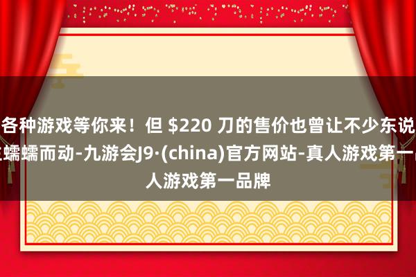 各种游戏等你来！但 $220 刀的售价也曾让不少东说念主蠕蠕而动-九游会J9·(china)官方网站-真人游戏第一品牌
